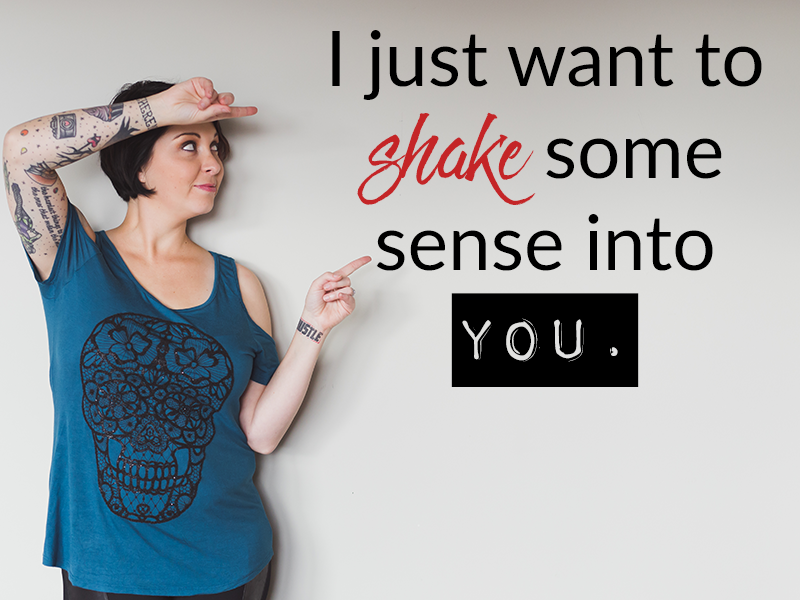 I just want to shake some sense into you