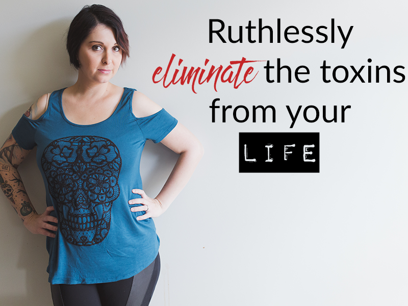 Ruthlessly eliminate the toxins from your life