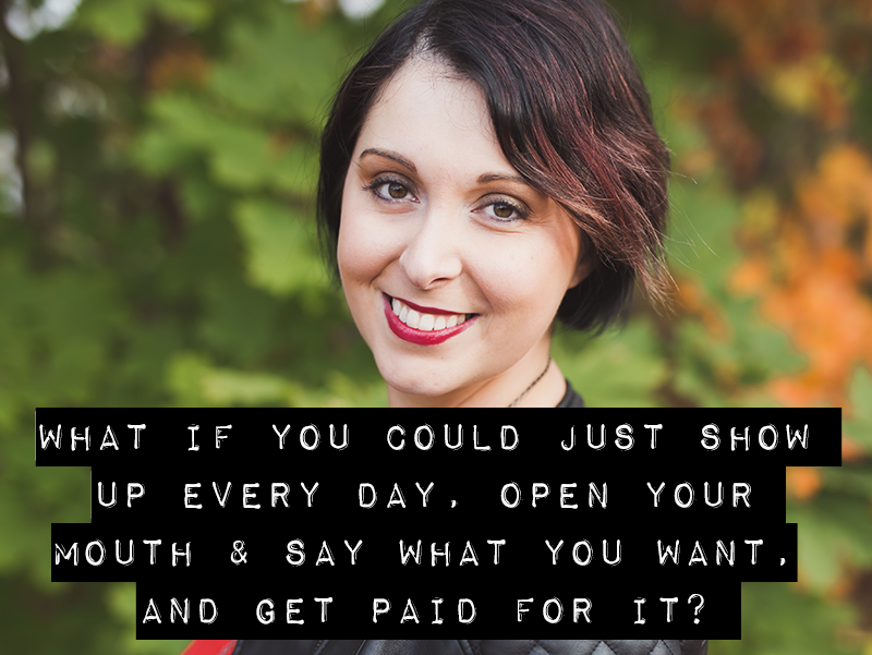 WHAT IF YOU COULD JUST SHOW UP EVERY DAY, OPEN YOUR MOUTH & SAY WHAT YOU WANT, AND GET PAID FOR IT?